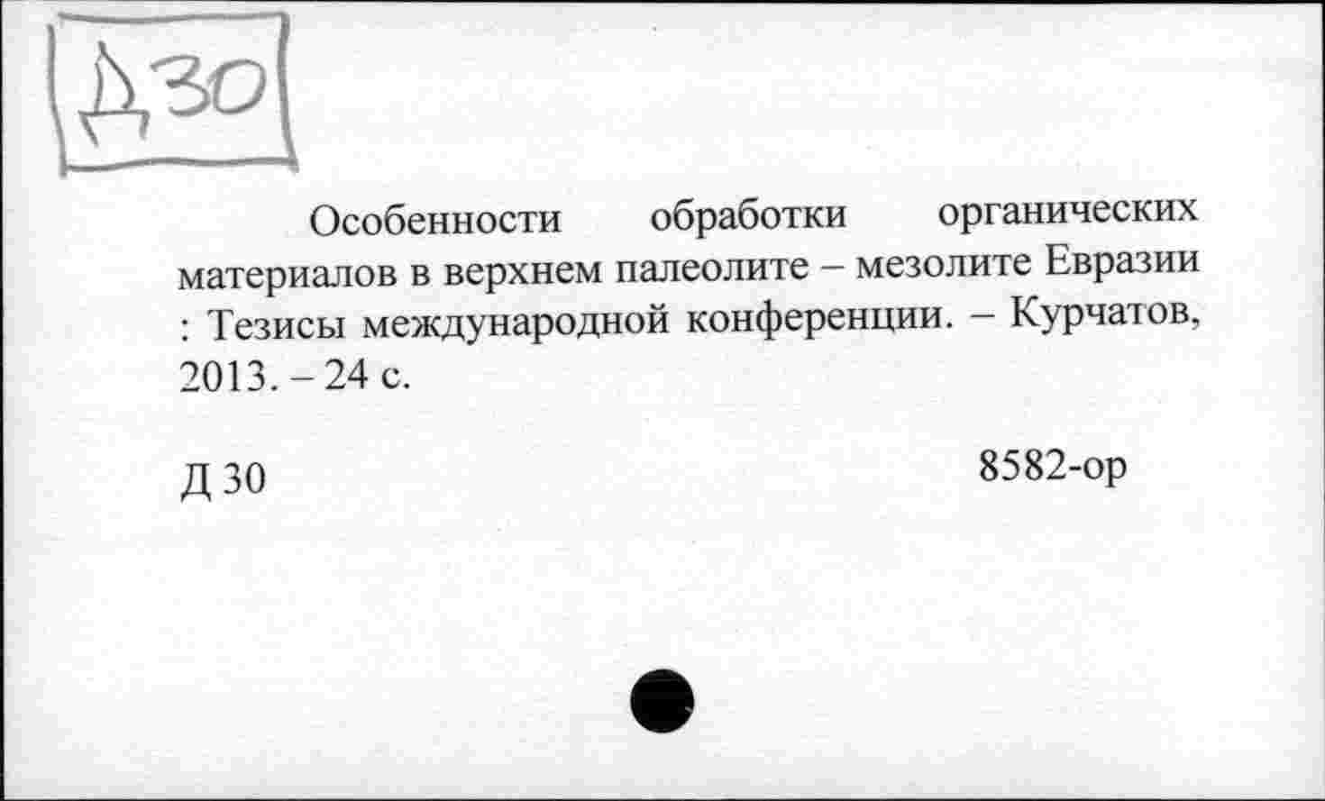 ﻿Особенности обработки органических материалов в верхнем палеолите — мезолите Евразии : Тезисы международной конференции. — Курчатов, 2013.-24 с.
д 30	8582-ор